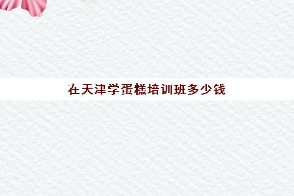 在天津学蛋糕培训班多少钱(天津烘焙培训学校前十名)