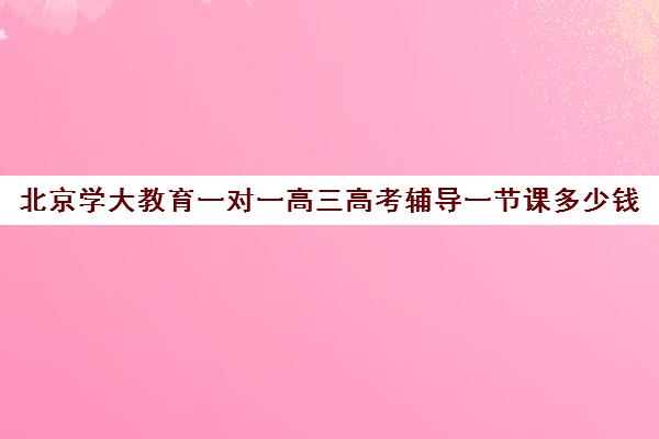 北京学大教育一对一高三高考辅导一节课多少钱（高三一对一辅导价格表）