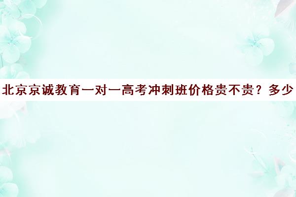 北京京诚教育一对一高考冲刺班价格贵不贵？多少钱一年（北京高考冲刺班封闭式全日制）