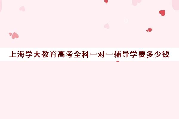 上海学大教育高考全科一对一辅导学费多少钱（学大教育高考冲刺班怎么样）