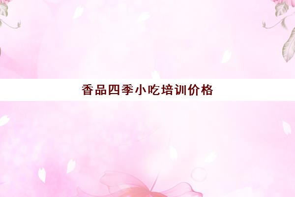 香品四季小吃培训价格(小吃培训哪个比较靠谱)