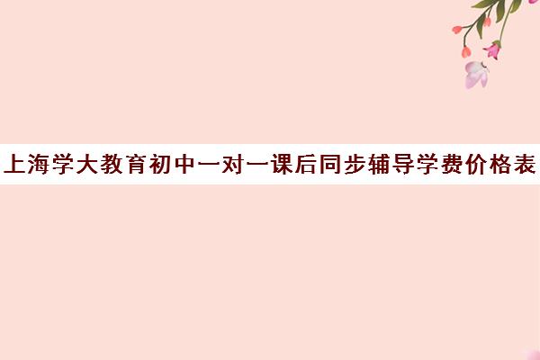 上海学大教育初中一对一课后同步辅导学费价格表（学大教育价格表）