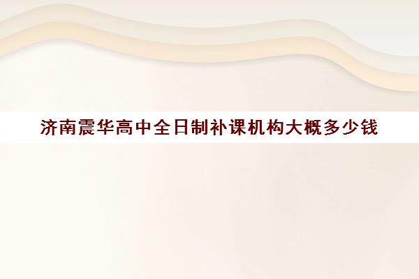 济南震华高中全日制补课机构大概多少钱(济南高三培训机构排名前十)