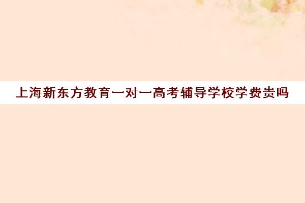 上海新东方教育一对一高考辅导学校学费贵吗(新东方高考培训怎么样)