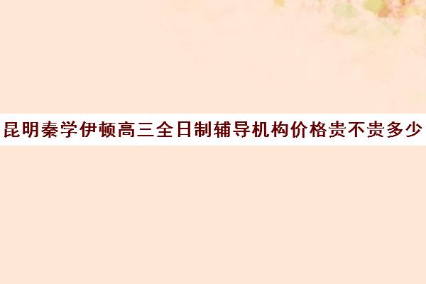 昆明秦学伊顿高三全日制辅导机构价格贵不贵多少钱一年(西安伊顿名师全日制学校排名)