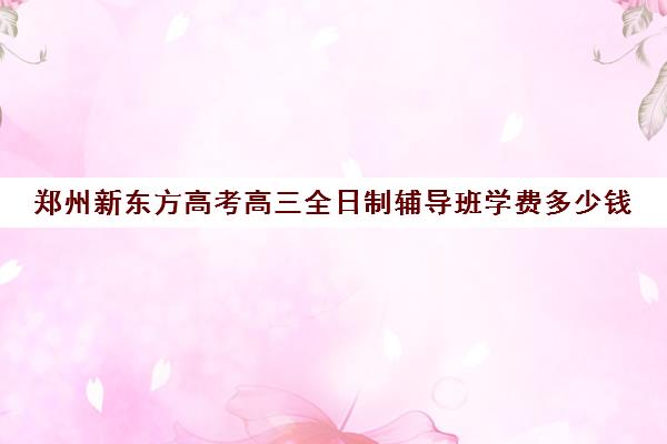 郑州新东方高考高三全日制辅导班学费多少钱(济南新东方高三冲刺班收费价格表)