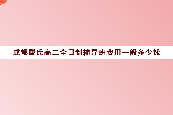 成都戴氏高二全日制辅导班费用一般多少钱(成都高三全日制培训机构排名)