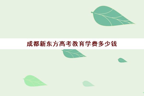 成都新东方高考教育学费多少钱(成都新东方培训机构怎么样)