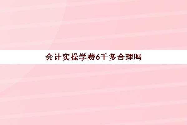 会计实操学费6千多合理吗(参加会计培训班有用吗)