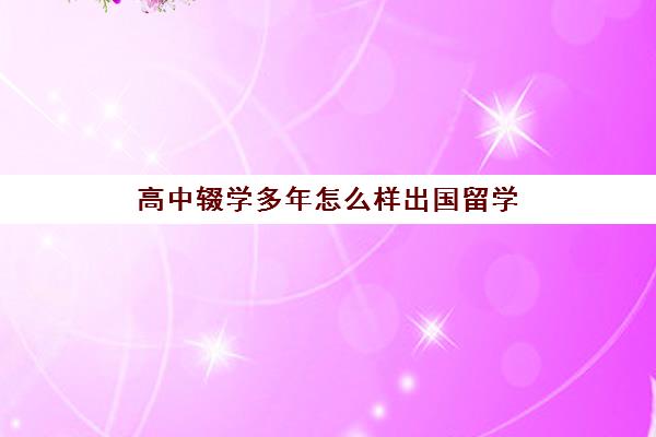 高中辍学多年怎么样出国留学(留学辍学了回国能上哪些大学)