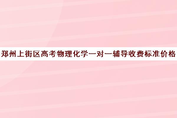 郑州上街区高考物理化学一对一辅导收费标准价格一览(郑州高考辅导机构哪个好)