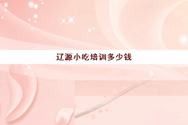 辽源小吃培训多少钱(学小吃培训需要多少钱)