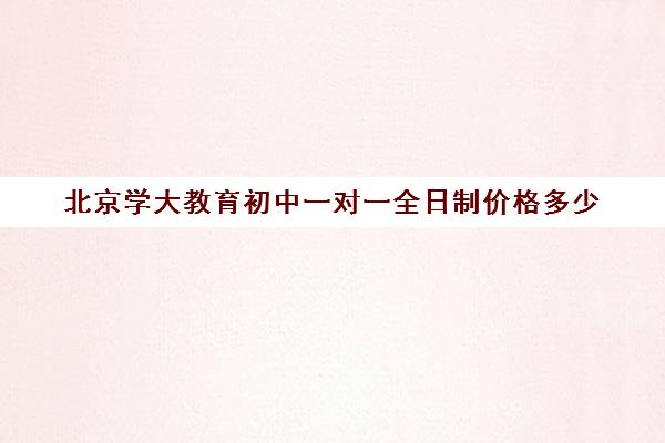 北京学大教育初中一对一全日制价格多少（学大教育高三全日制价格）