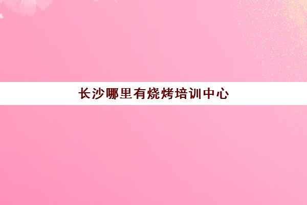 长沙哪里有烧烤培训中心(长沙至学培训学校)