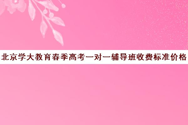 北京学大教育春季高考一对一辅导班收费标准价格一览（春季高考线上辅导班）