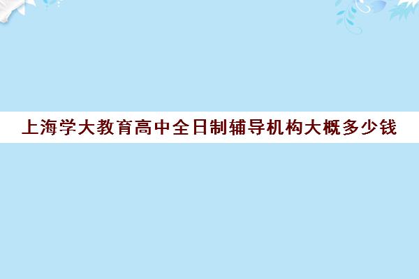 上海学大教育高中全日制辅导机构大概多少钱（上海高中一对一补课多少钱一小时）