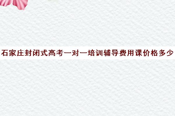 石家庄封闭式高考一对一培训辅导费用课价格多少钱(高三封闭式培训机构费用)