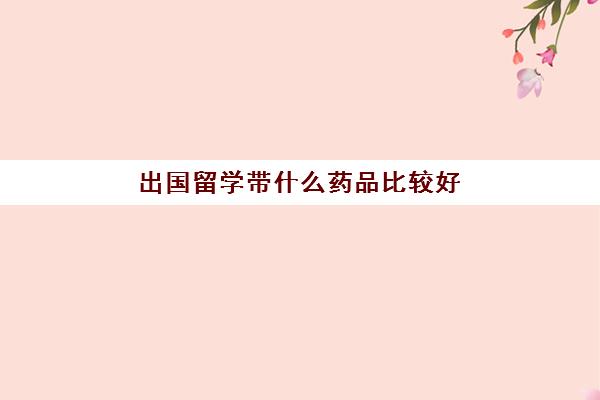 出国留学带什么药品比较好(出国必带药品)