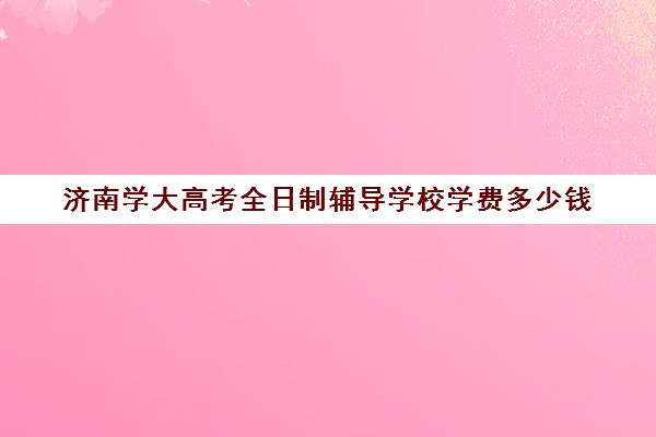 济南学大高考全日制辅导学校学费多少钱(济南最好的高考辅导班)