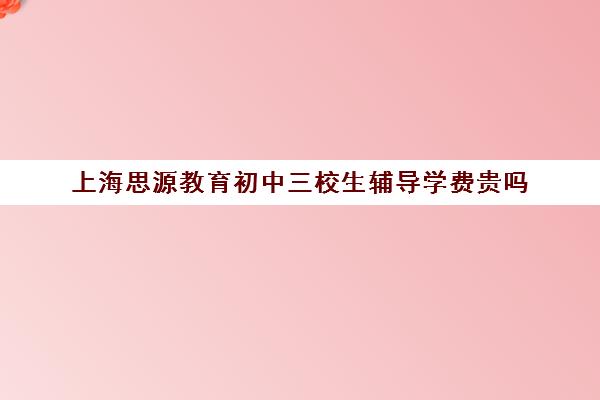 上海思源教育初中三校生辅导学费贵吗（上海初中一对一家教费用是多少）