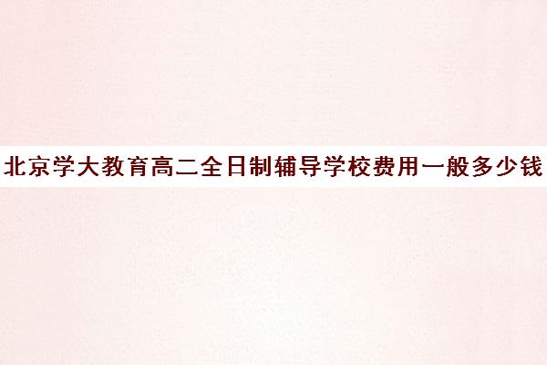 北京学大教育高二全日制辅导学校费用一般多少钱（北京大学生家教一对一收费标准）