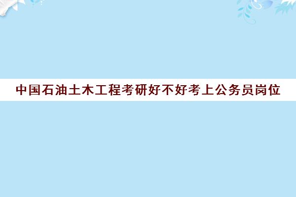 中国石油土木工程考研好不好考上公务员岗位(中国石油大学机械专业考研好考吗)