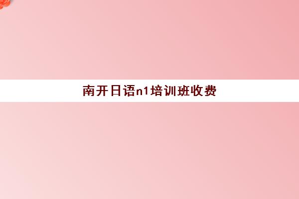 南开日语n1培训班收费(日语n1国内能干什么工作)