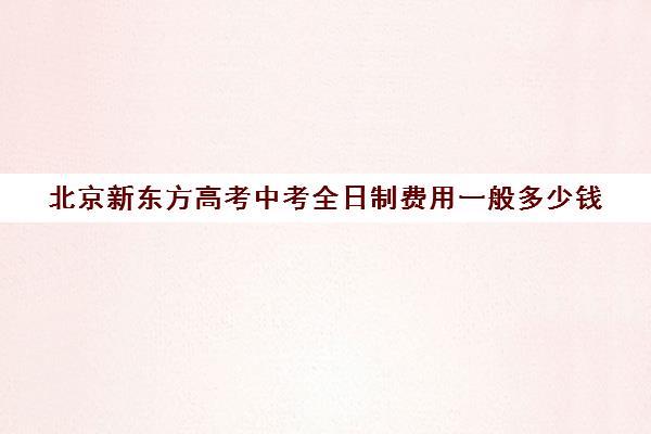 北京新东方高考中考全日制费用一般多少钱（北京高考冲刺班封闭式全日制）