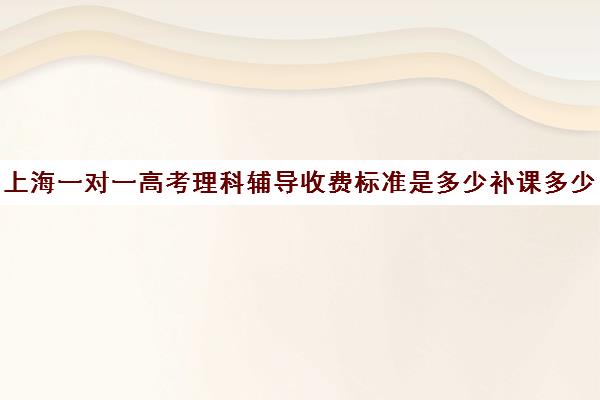 上海一对一高考理科辅导收费标准是多少补课多少钱一小时(高三辅导一对一多少钱)