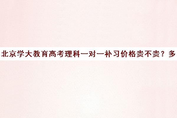 北京学大教育高考理科一对一补习价格贵不贵？多少钱一年