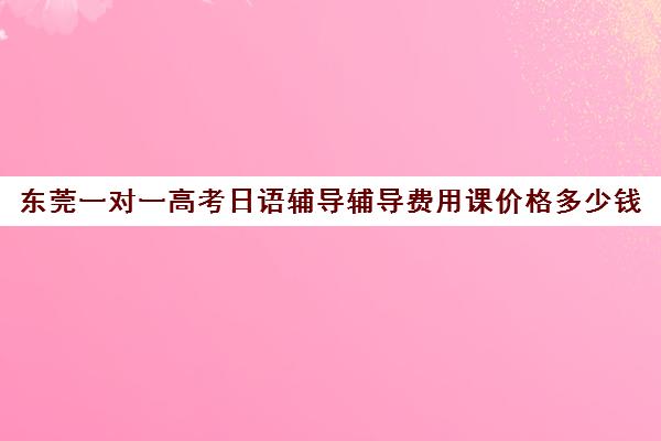 东莞一对一高考日语辅导辅导费用课价格多少钱(日语班学费一般多少钱)