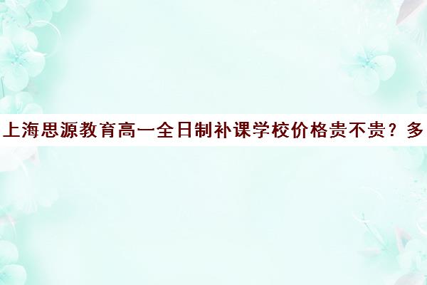 上海思源教育高一全日制补课学校价格贵不贵？多少钱一年（上海初中一对一补课费）