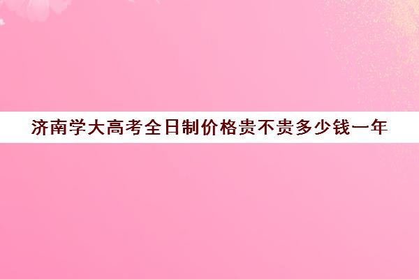 济南学大高考全日制价格贵不贵多少钱一年(济南大学本科学费多少)