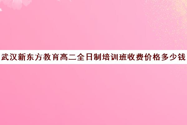 武汉新东方教育高二全日制培训班收费价格多少钱(新东方一年的学费大概多少)