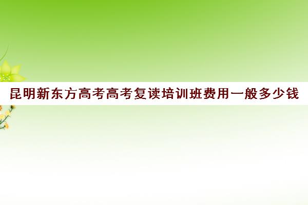 昆明新东方高考高考复读培训班费用一般多少钱(昆明新东方英语四级线下培训班)