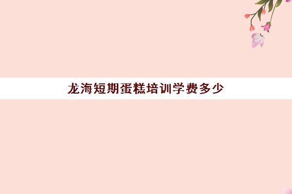 龙海短期蛋糕培训学费多少(学蛋糕需要多少钱学费)