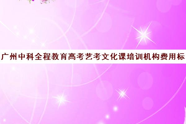 广州中科全程教育高考艺考文化课培训机构费用标准价格表(广州中科全程高考复读学校)