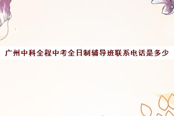 广州中科全程中考全日制辅导班联系电话是多少(中考全日制补课机构)