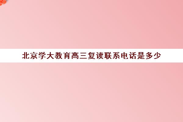 北京学大教育高三复读联系电话是多少(北京高考复读最好的学校)