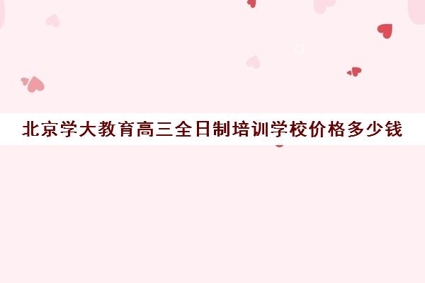 北京学大教育高三全日制培训学校价格多少钱（北京大学生家教一对一收费标准）