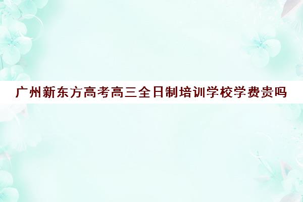 广州新东方高考高三全日制培训学校学费贵吗(全日制高三培训需要多少钱)