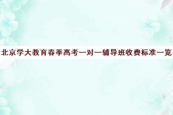 北京学大教育春季高考一对一辅导班收费标准一览表（北京大学生家教一对一收费标准）