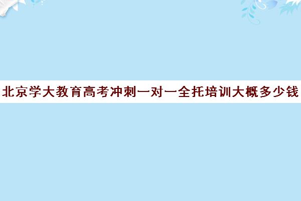 北京学大教育高考冲刺一对一全托培训大概多少钱（学大教育高三全日制价格）