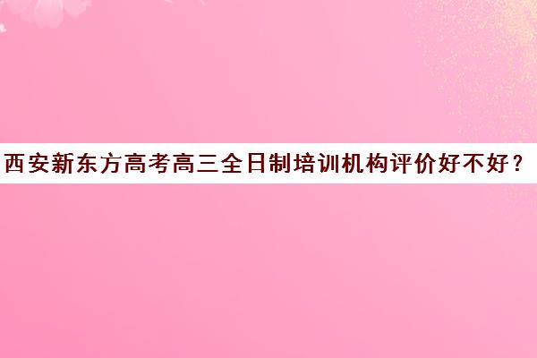 西安新东方高考高三全日制培训机构评价好不好？口碑如何？(新东方高考冲刺班怎么样)