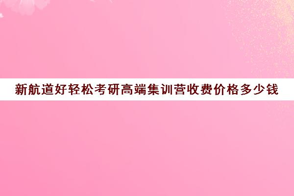 新航道好轻松考研高端集训营收费价格多少钱（新航道学费价目表）