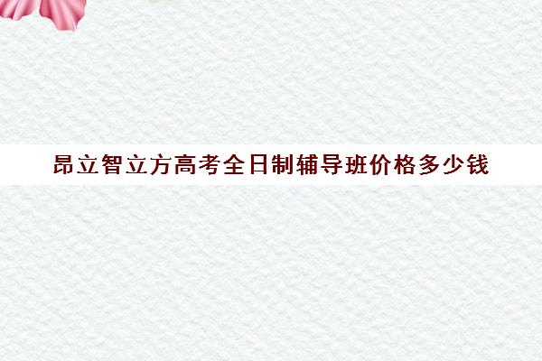 昂立智立方高考全日制辅导班价格多少钱（昂立智立方官网）