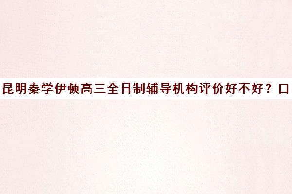 昆明秦学伊顿高三全日制辅导机构评价好不好？口碑如何？(昆明高考补课机构排名)