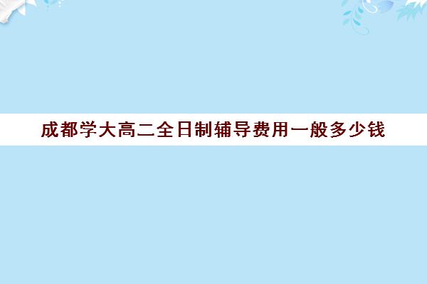 成都学大高二全日制辅导费用一般多少钱(大学生一对一补课一般多少钱一节)