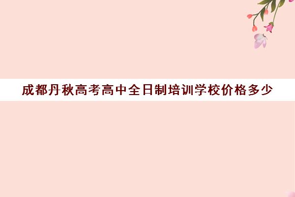 成都丹秋高考高中全日制培训学校价格多少(成都高三全日制培训机构排名)