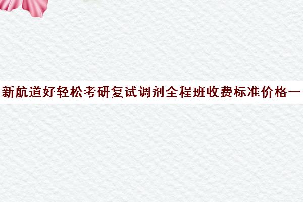 新航道好轻松考研复试调剂全程班收费标准价格一览（新东方考研价格表）